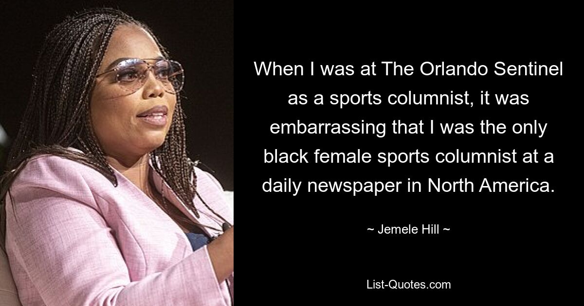 When I was at The Orlando Sentinel as a sports columnist, it was embarrassing that I was the only black female sports columnist at a daily newspaper in North America. — © Jemele Hill