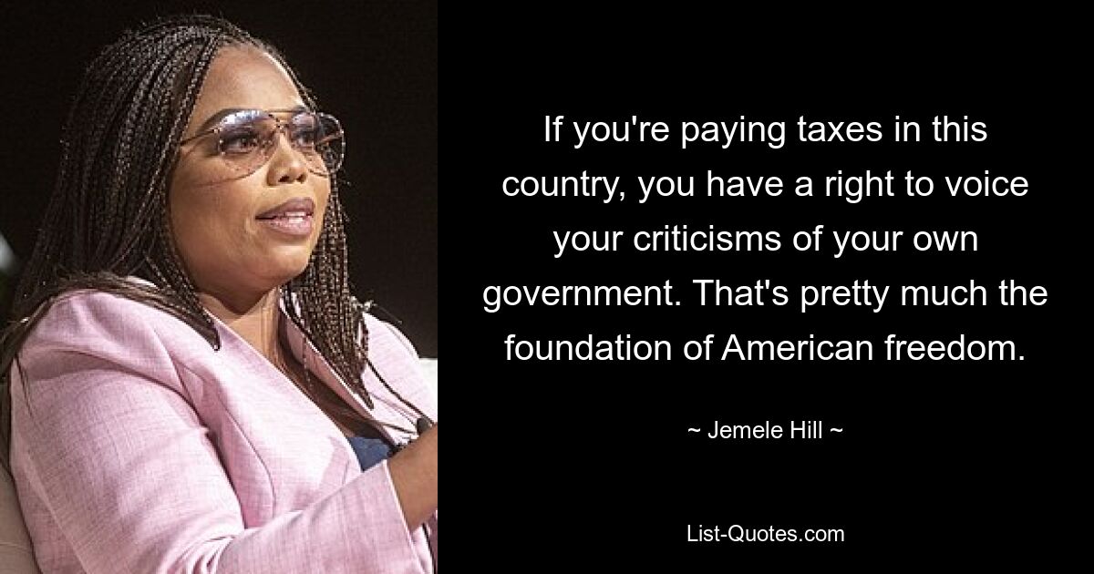 If you're paying taxes in this country, you have a right to voice your criticisms of your own government. That's pretty much the foundation of American freedom. — © Jemele Hill