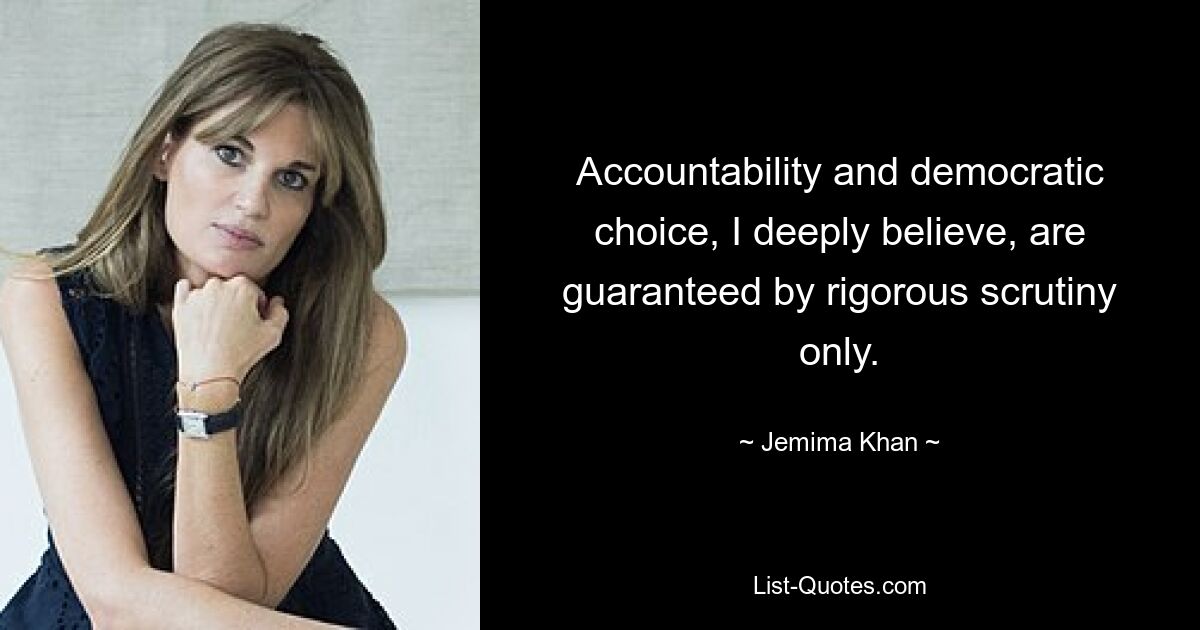 Accountability and democratic choice, I deeply believe, are guaranteed by rigorous scrutiny only. — © Jemima Khan