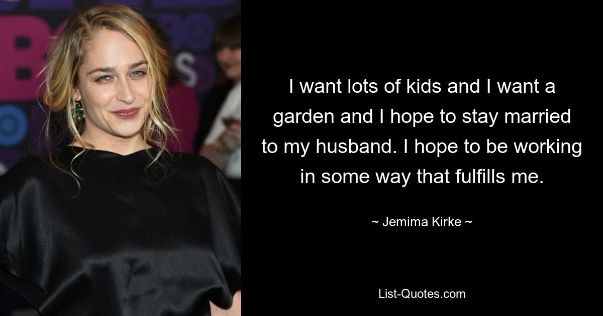 I want lots of kids and I want a garden and I hope to stay married to my husband. I hope to be working in some way that fulfills me. — © Jemima Kirke