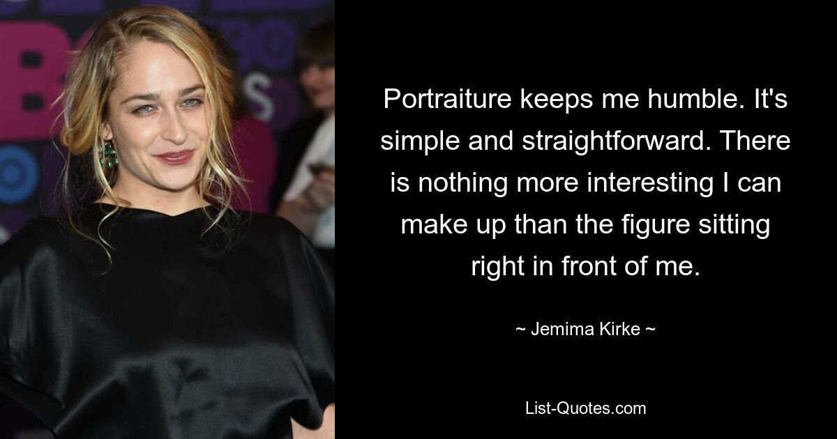 Portraiture keeps me humble. It's simple and straightforward. There is nothing more interesting I can make up than the figure sitting right in front of me. — © Jemima Kirke