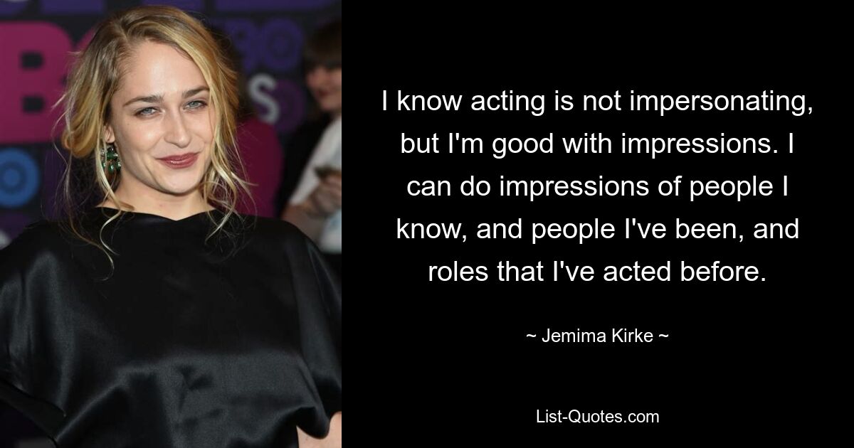 I know acting is not impersonating, but I'm good with impressions. I can do impressions of people I know, and people I've been, and roles that I've acted before. — © Jemima Kirke