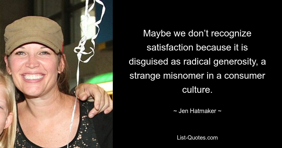 Maybe we don’t recognize satisfaction because it is disguised as radical generosity, a strange misnomer in a consumer culture. — © Jen Hatmaker