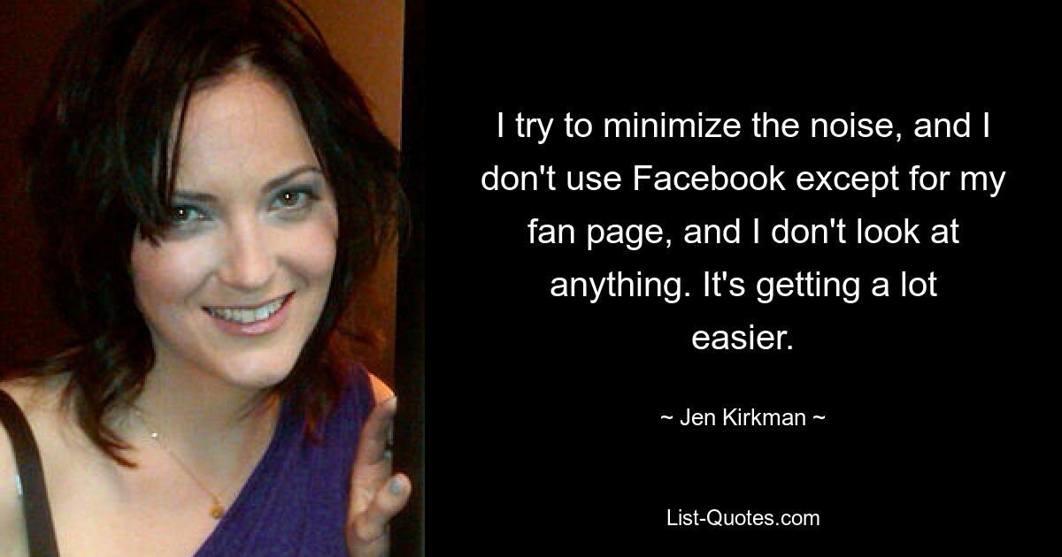 I try to minimize the noise, and I don't use Facebook except for my fan page, and I don't look at anything. It's getting a lot easier. — © Jen Kirkman