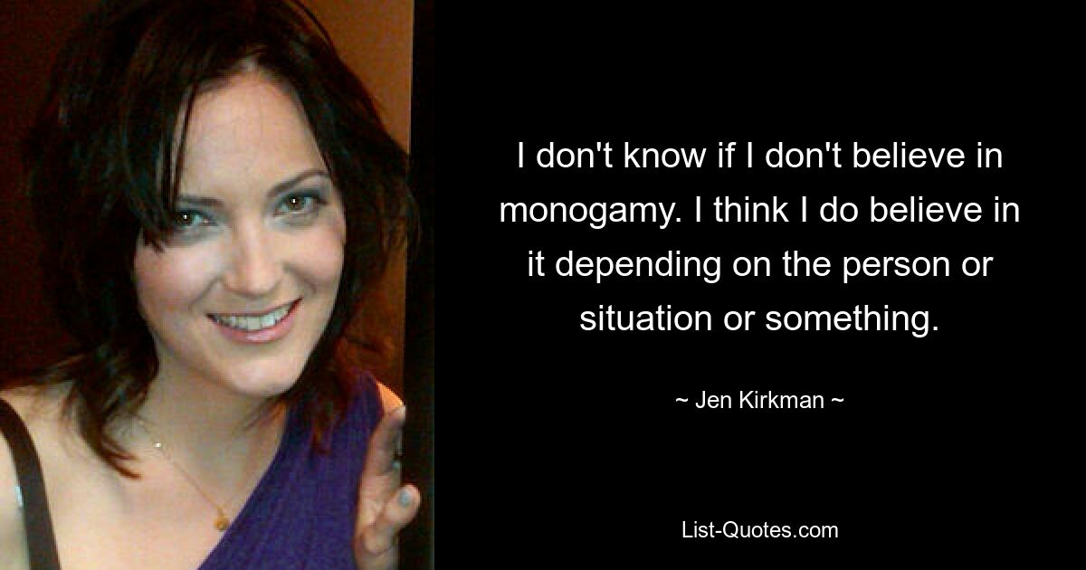 I don't know if I don't believe in monogamy. I think I do believe in it depending on the person or situation or something. — © Jen Kirkman