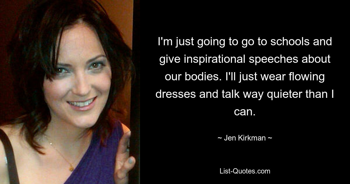 I'm just going to go to schools and give inspirational speeches about our bodies. I'll just wear flowing dresses and talk way quieter than I can. — © Jen Kirkman