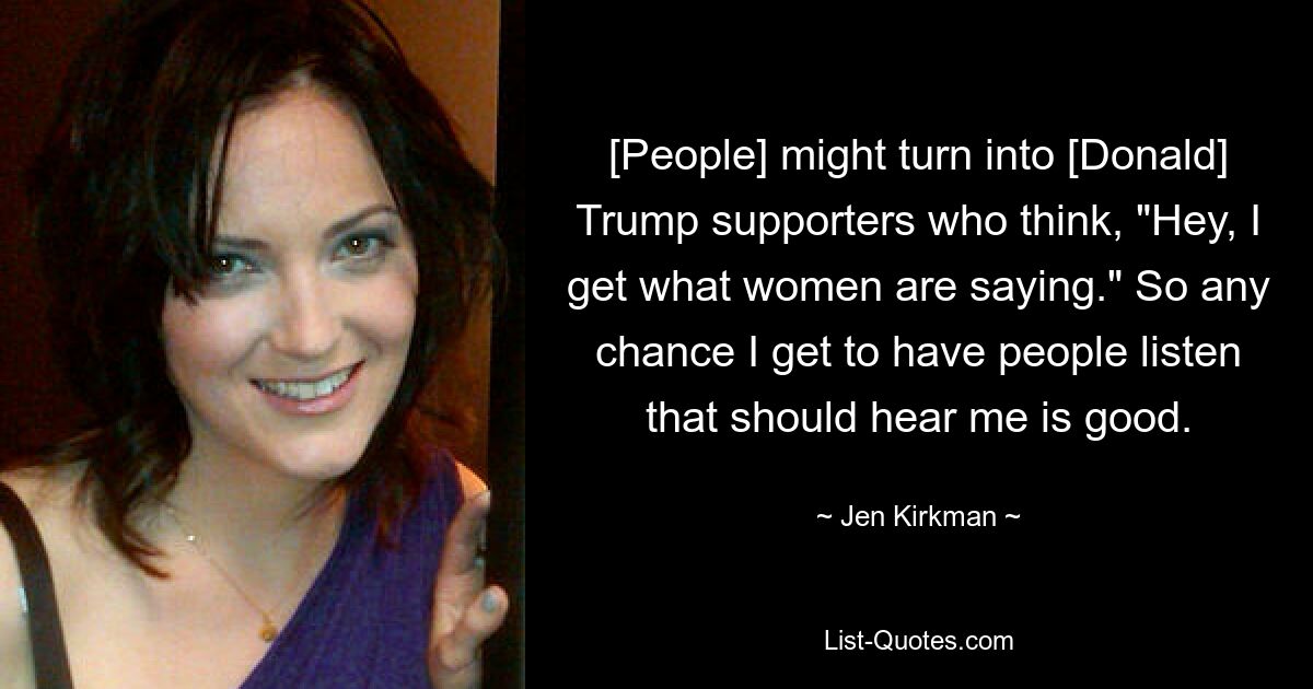 [People] might turn into [Donald] Trump supporters who think, "Hey, I get what women are saying." So any chance I get to have people listen that should hear me is good. — © Jen Kirkman