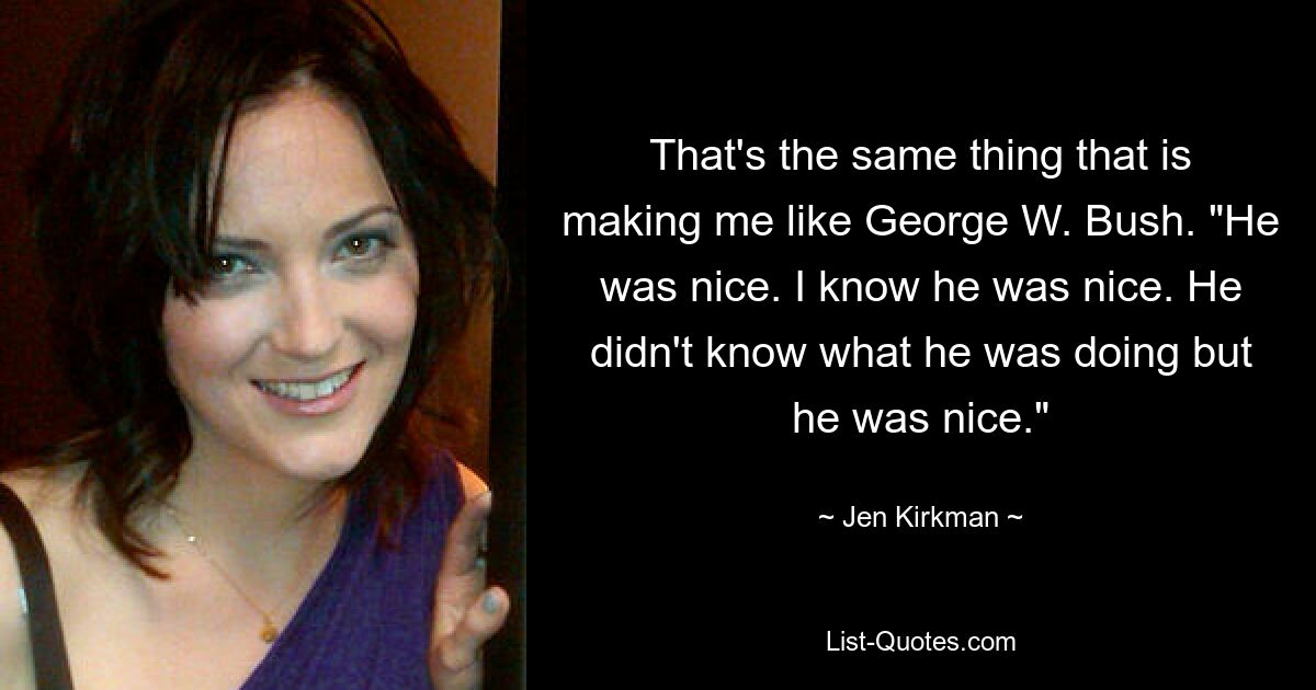 That's the same thing that is making me like George W. Bush. "He was nice. I know he was nice. He didn't know what he was doing but he was nice." — © Jen Kirkman