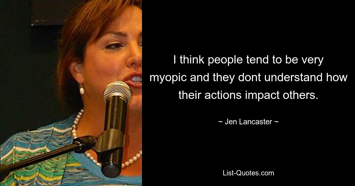 I think people tend to be very myopic and they dont understand how their actions impact others. — © Jen Lancaster