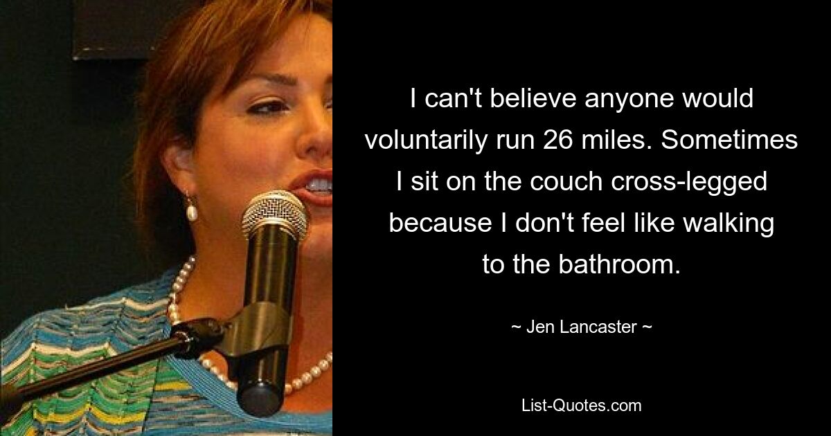 I can't believe anyone would voluntarily run 26 miles. Sometimes I sit on the couch cross-legged because I don't feel like walking to the bathroom. — © Jen Lancaster