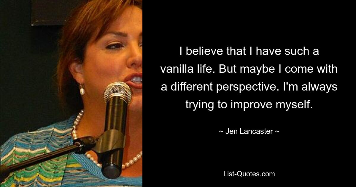 I believe that I have such a vanilla life. But maybe I come with a different perspective. I'm always trying to improve myself. — © Jen Lancaster