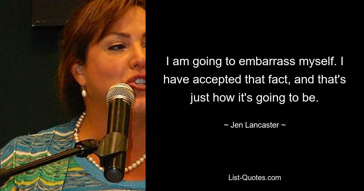 I am going to embarrass myself. I have accepted that fact, and that's just how it's going to be. — © Jen Lancaster