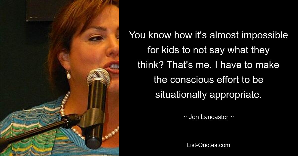 You know how it's almost impossible for kids to not say what they think? That's me. I have to make the conscious effort to be situationally appropriate. — © Jen Lancaster