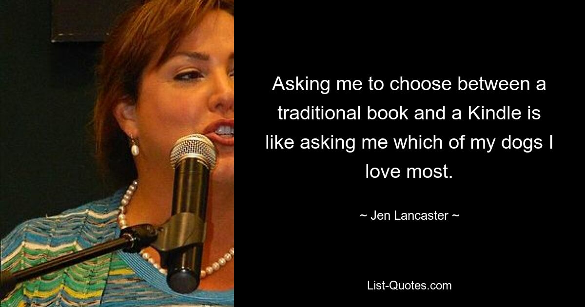 Asking me to choose between a traditional book and a Kindle is like asking me which of my dogs I love most. — © Jen Lancaster