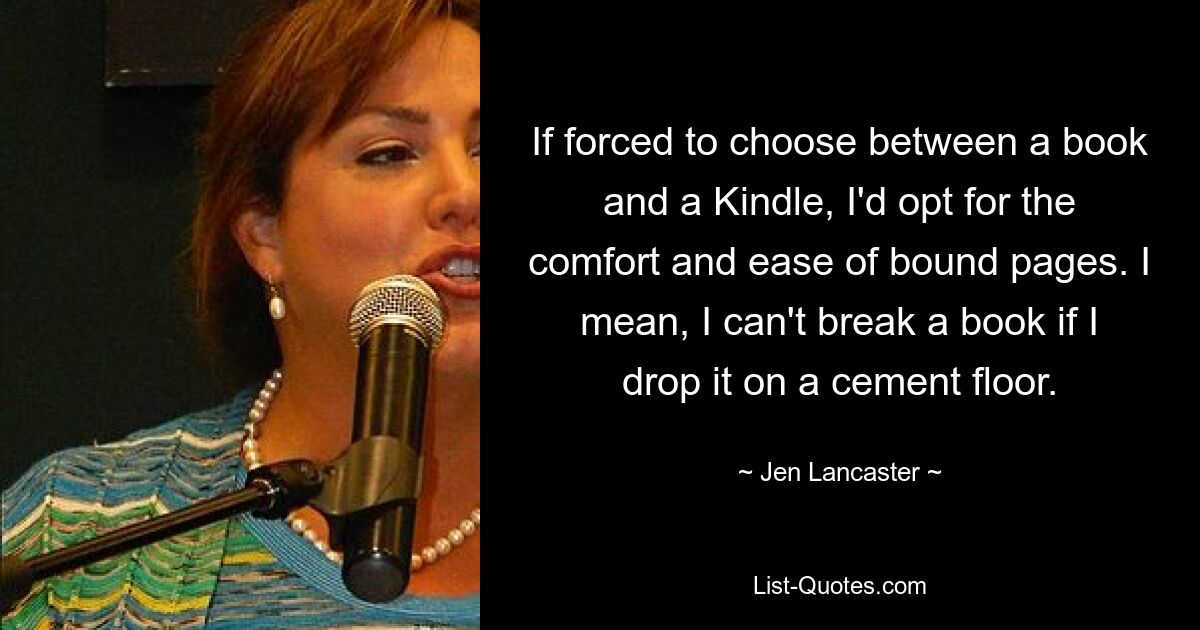 If forced to choose between a book and a Kindle, I'd opt for the comfort and ease of bound pages. I mean, I can't break a book if I drop it on a cement floor. — © Jen Lancaster