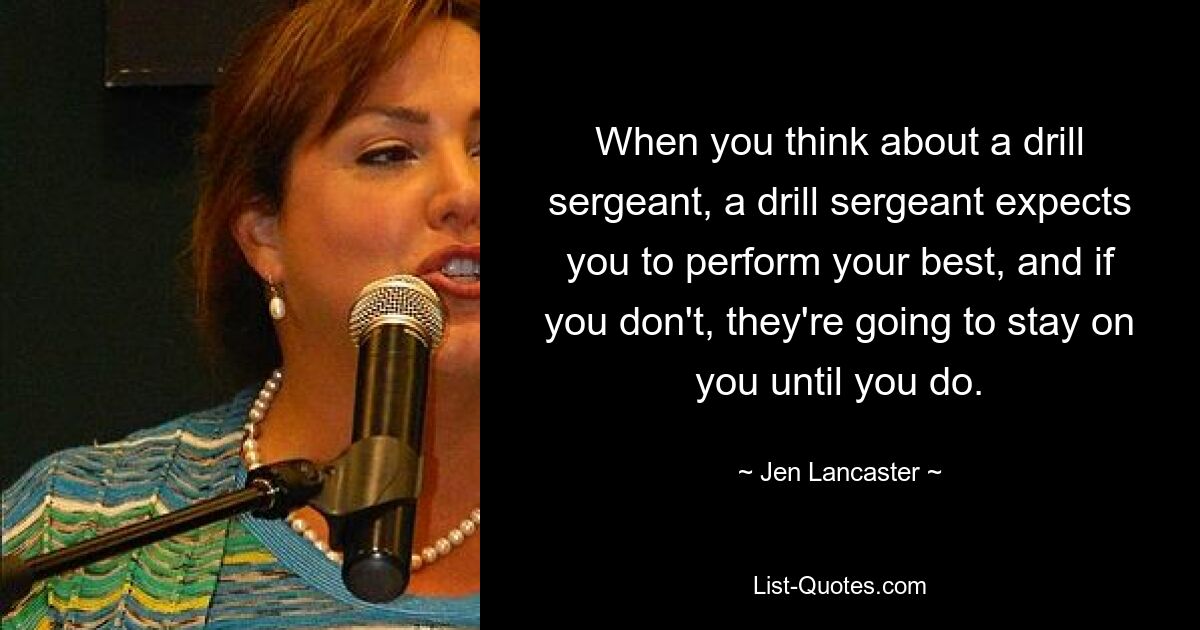 When you think about a drill sergeant, a drill sergeant expects you to perform your best, and if you don't, they're going to stay on you until you do. — © Jen Lancaster