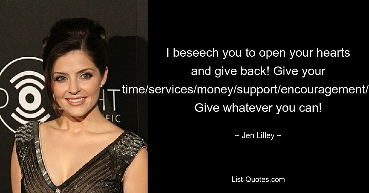 I beseech you to open your hearts and give back! Give your time/services/money/support/encouragement/love! Give whatever you can! — © Jen Lilley