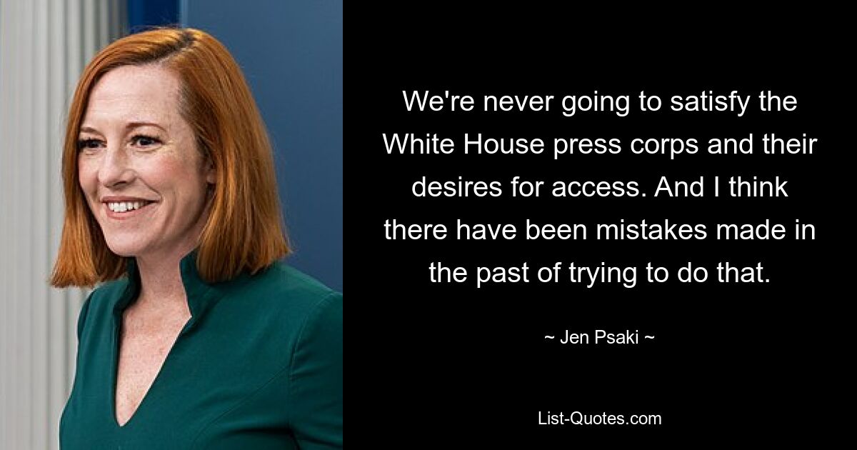 We're never going to satisfy the White House press corps and their desires for access. And I think there have been mistakes made in the past of trying to do that. — © Jen Psaki