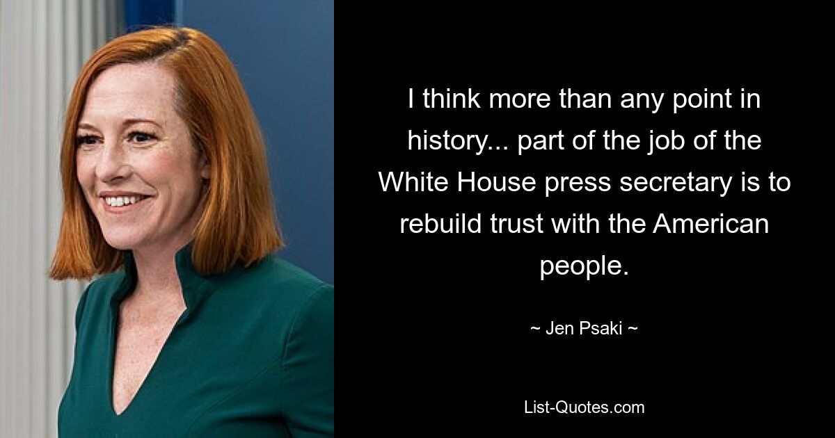 I think more than any point in history... part of the job of the White House press secretary is to rebuild trust with the American people. — © Jen Psaki