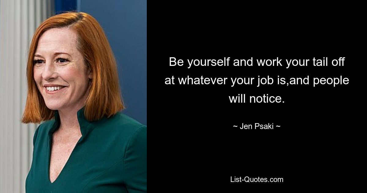 Be yourself and work your tail off at whatever your job is,and people will notice. — © Jen Psaki