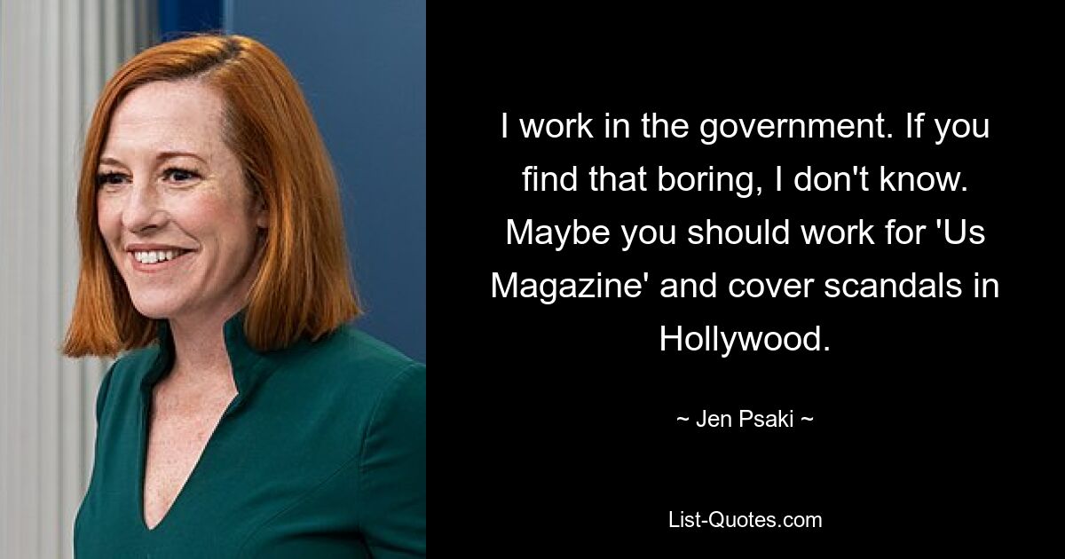 I work in the government. If you find that boring, I don't know. Maybe you should work for 'Us Magazine' and cover scandals in Hollywood. — © Jen Psaki