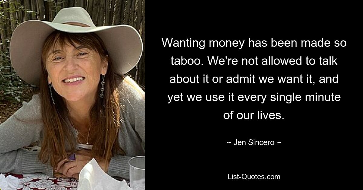 Wanting money has been made so taboo. We're not allowed to talk about it or admit we want it, and yet we use it every single minute of our lives. — © Jen Sincero