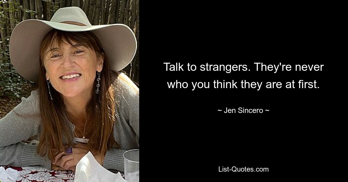 Talk to strangers. They're never who you think they are at first. — © Jen Sincero