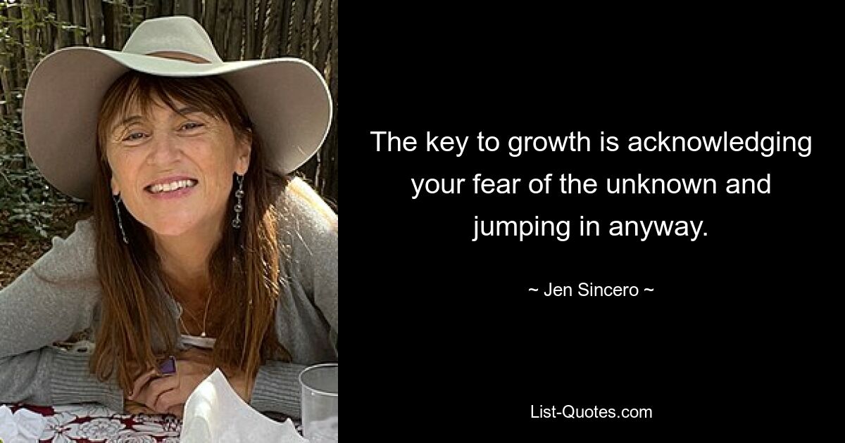 The key to growth is acknowledging your fear of the unknown and jumping in anyway. — © Jen Sincero