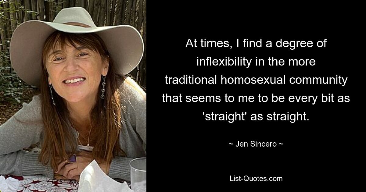 At times, I find a degree of inflexibility in the more traditional homosexual community that seems to me to be every bit as 'straight' as straight. — © Jen Sincero