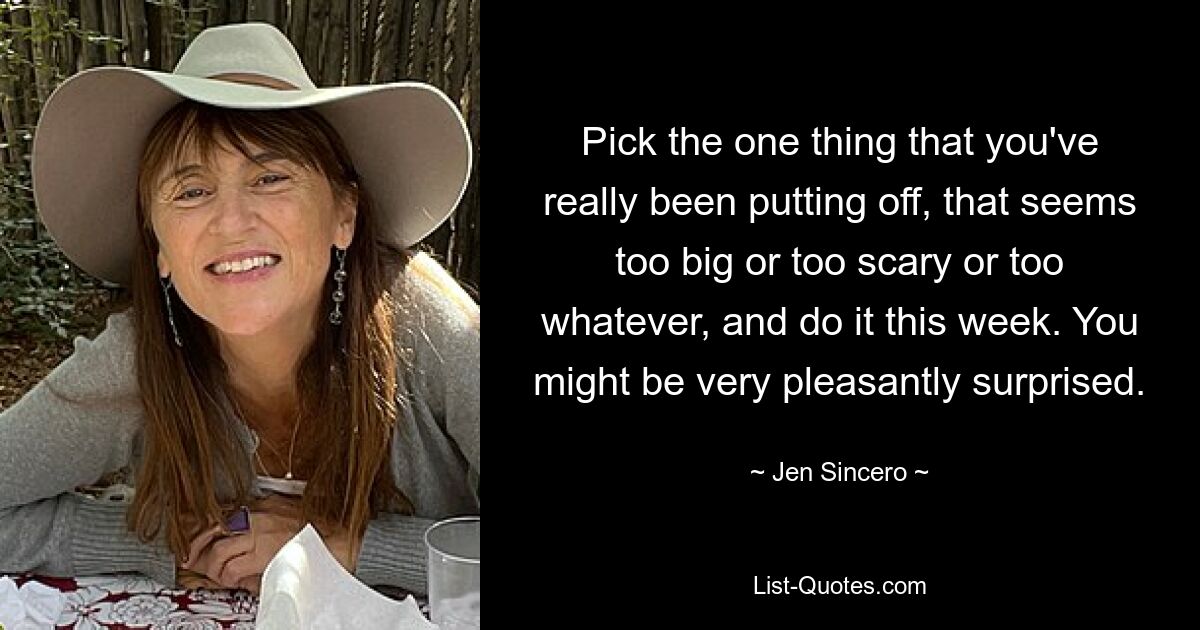 Pick the one thing that you've really been putting off, that seems too big or too scary or too whatever, and do it this week. You might be very pleasantly surprised. — © Jen Sincero