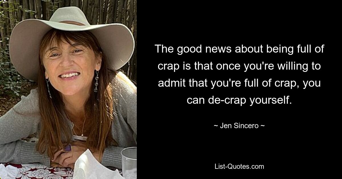 The good news about being full of crap is that once you're willing to admit that you're full of crap, you can de-crap yourself. — © Jen Sincero