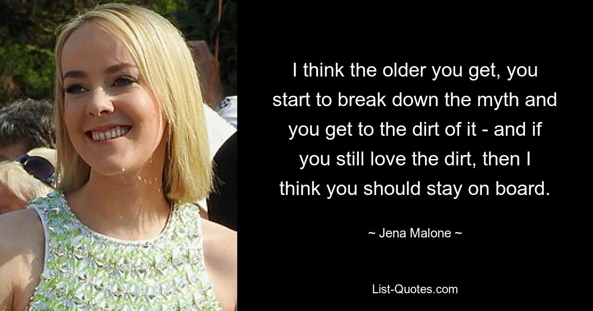 I think the older you get, you start to break down the myth and you get to the dirt of it - and if you still love the dirt, then I think you should stay on board. — © Jena Malone