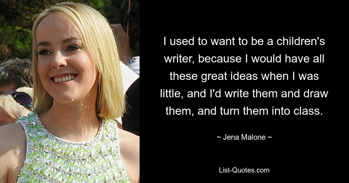 I used to want to be a children's writer, because I would have all these great ideas when I was little, and I'd write them and draw them, and turn them into class. — © Jena Malone