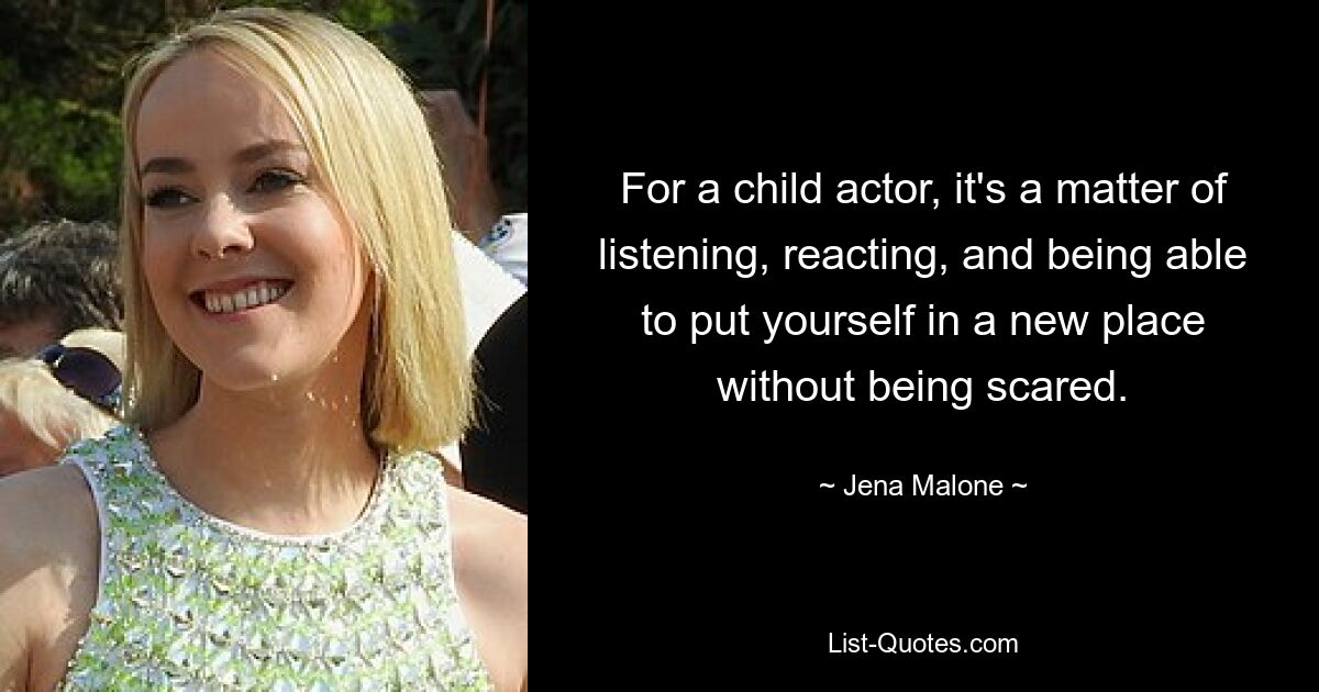 For a child actor, it's a matter of listening, reacting, and being able to put yourself in a new place without being scared. — © Jena Malone