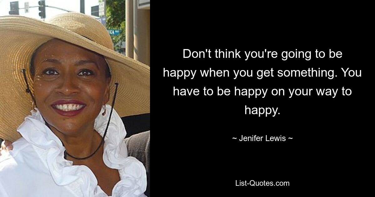 Don't think you're going to be happy when you get something. You have to be happy on your way to happy. — © Jenifer Lewis