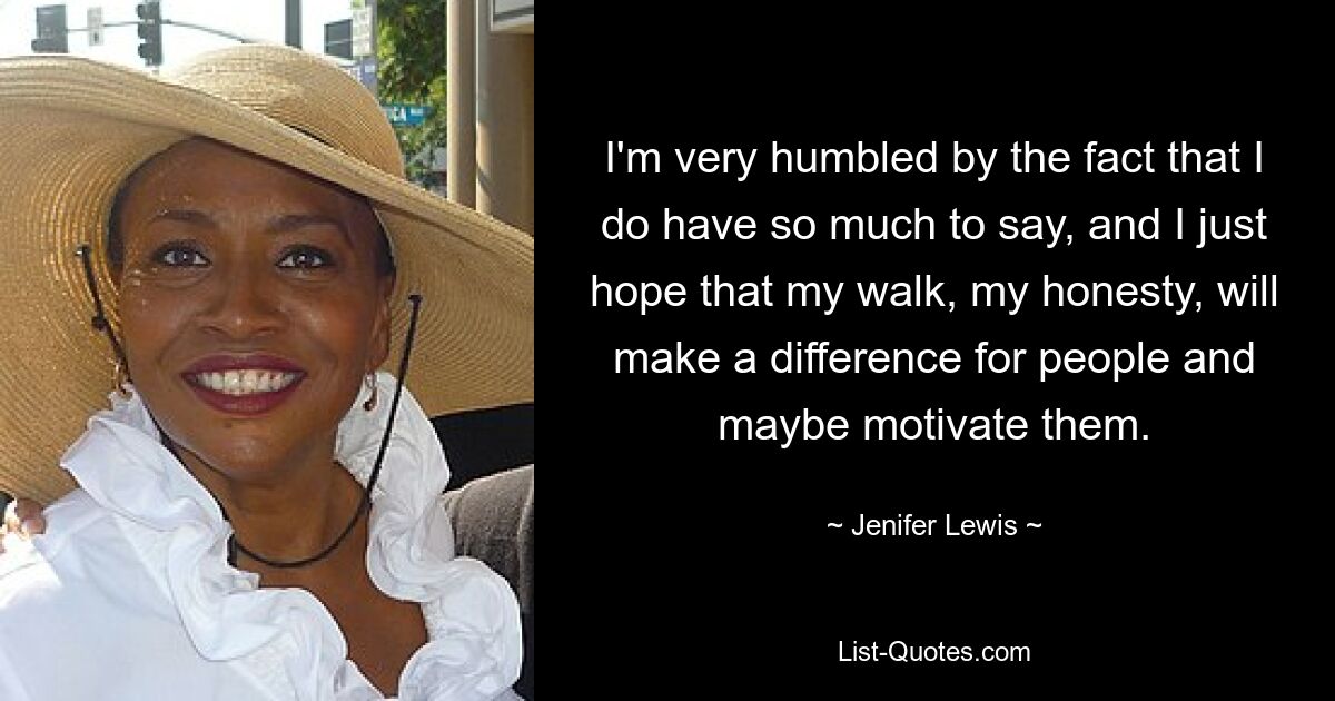 I'm very humbled by the fact that I do have so much to say, and I just hope that my walk, my honesty, will make a difference for people and maybe motivate them. — © Jenifer Lewis