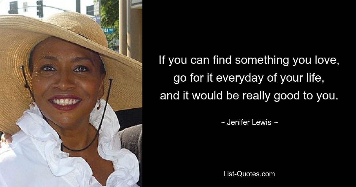 If you can find something you love, go for it everyday of your life, and it would be really good to you. — © Jenifer Lewis