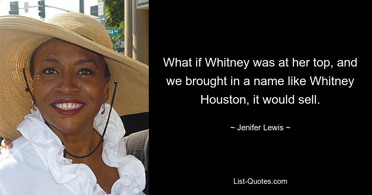 What if Whitney was at her top, and we brought in a name like Whitney Houston, it would sell. — © Jenifer Lewis