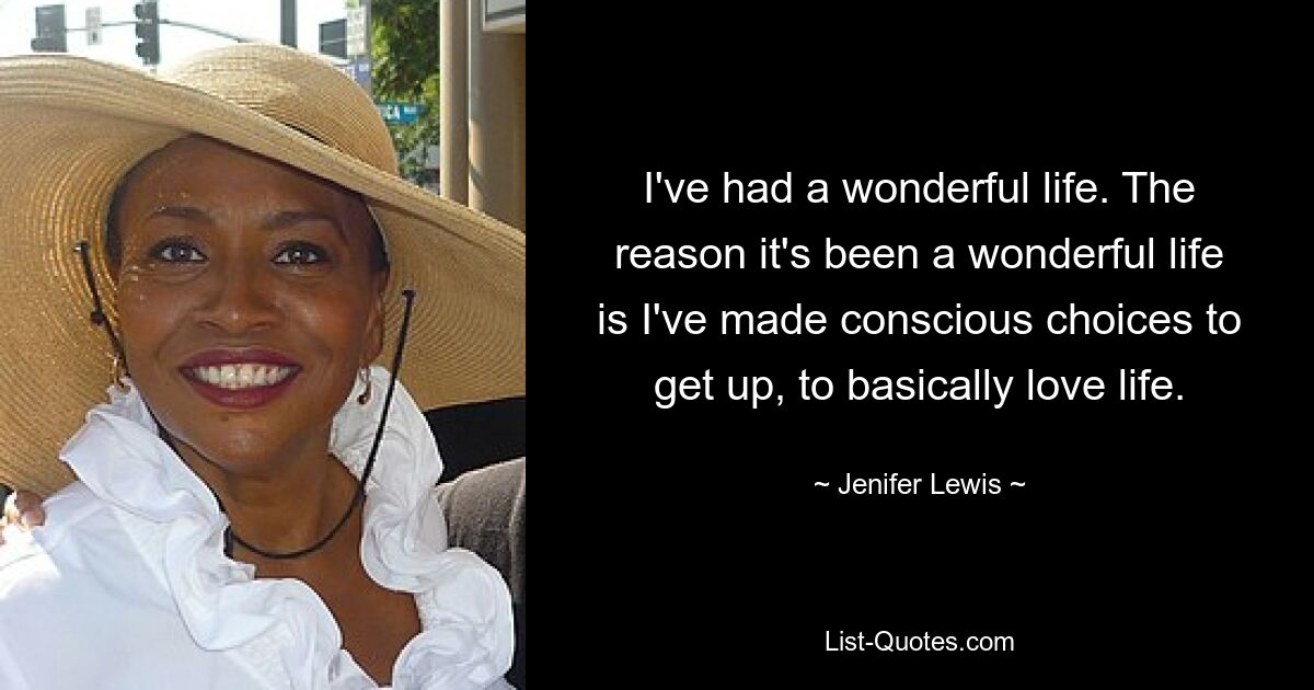 I've had a wonderful life. The reason it's been a wonderful life is I've made conscious choices to get up, to basically love life. — © Jenifer Lewis