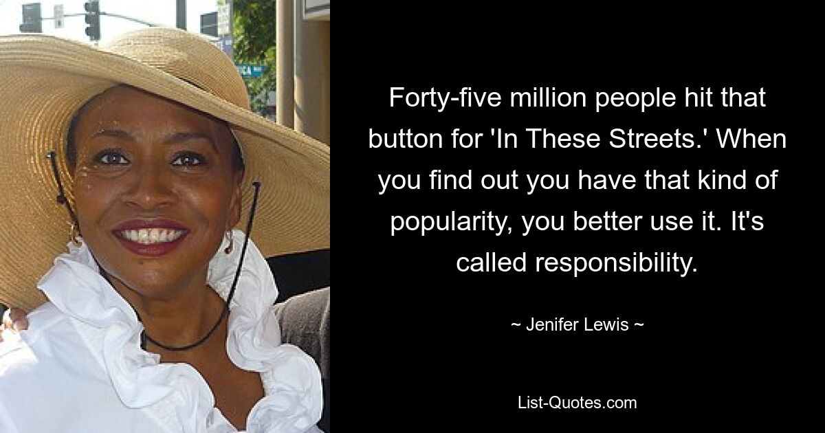 Forty-five million people hit that button for 'In These Streets.' When you find out you have that kind of popularity, you better use it. It's called responsibility. — © Jenifer Lewis