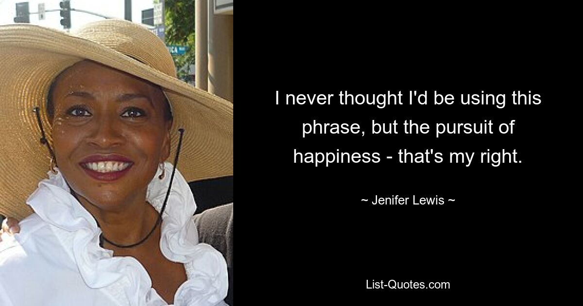 I never thought I'd be using this phrase, but the pursuit of happiness - that's my right. — © Jenifer Lewis