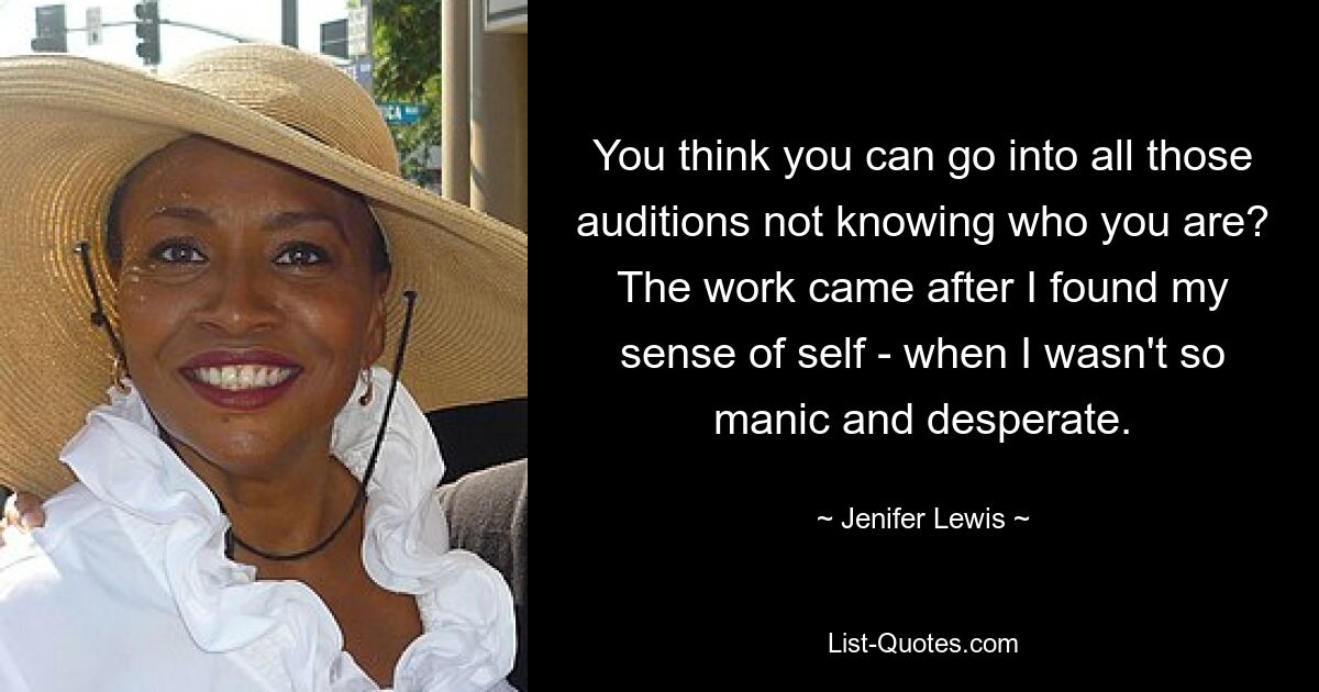 You think you can go into all those auditions not knowing who you are? The work came after I found my sense of self - when I wasn't so manic and desperate. — © Jenifer Lewis