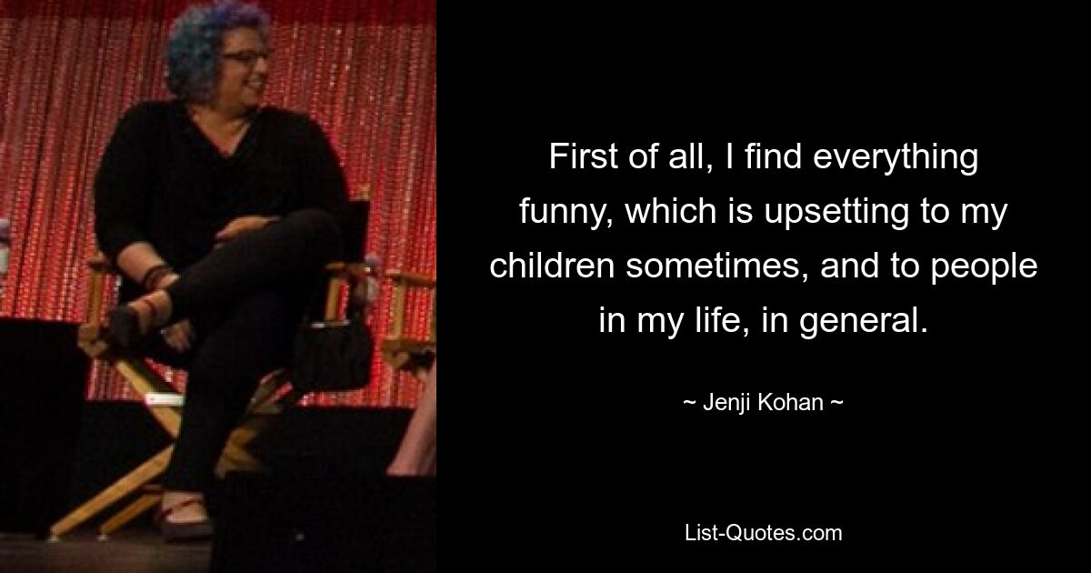 First of all, I find everything funny, which is upsetting to my children sometimes, and to people in my life, in general. — © Jenji Kohan