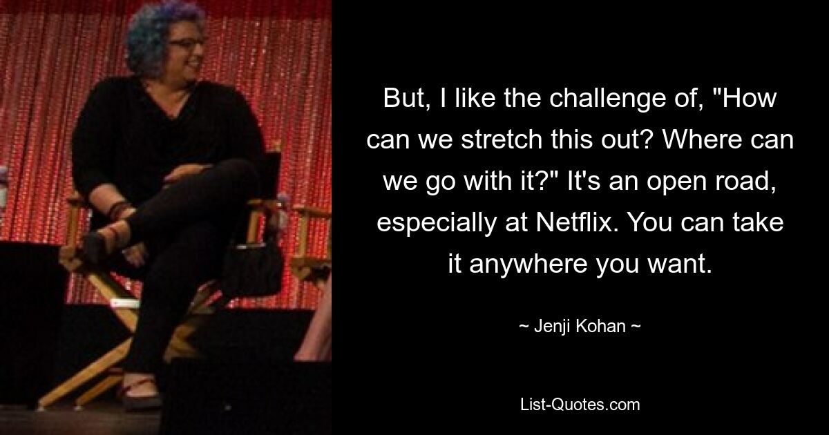 But, I like the challenge of, "How can we stretch this out? Where can we go with it?" It's an open road, especially at Netflix. You can take it anywhere you want. — © Jenji Kohan