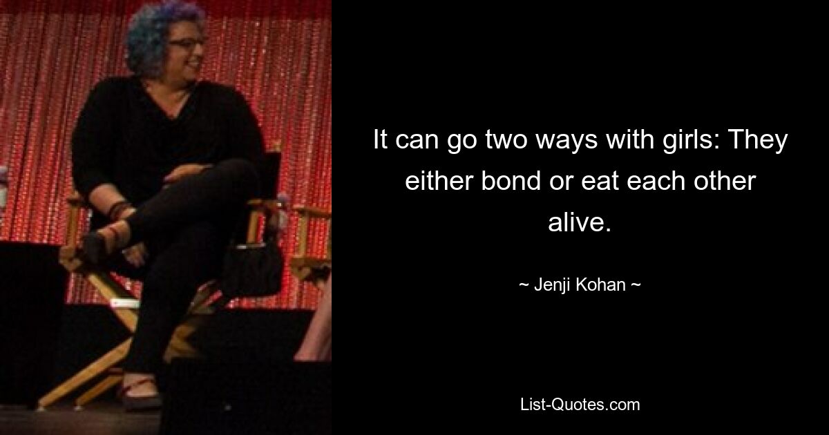 It can go two ways with girls: They either bond or eat each other alive. — © Jenji Kohan