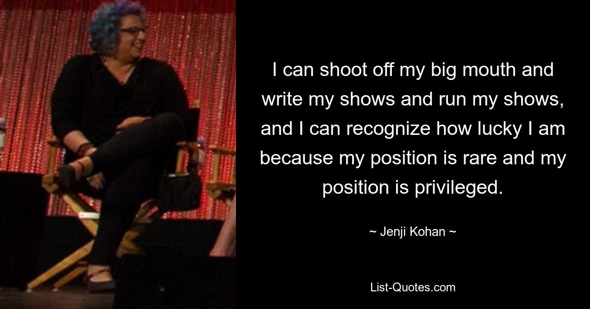 I can shoot off my big mouth and write my shows and run my shows, and I can recognize how lucky I am because my position is rare and my position is privileged. — © Jenji Kohan