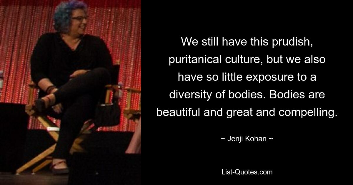 We still have this prudish, puritanical culture, but we also have so little exposure to a diversity of bodies. Bodies are beautiful and great and compelling. — © Jenji Kohan