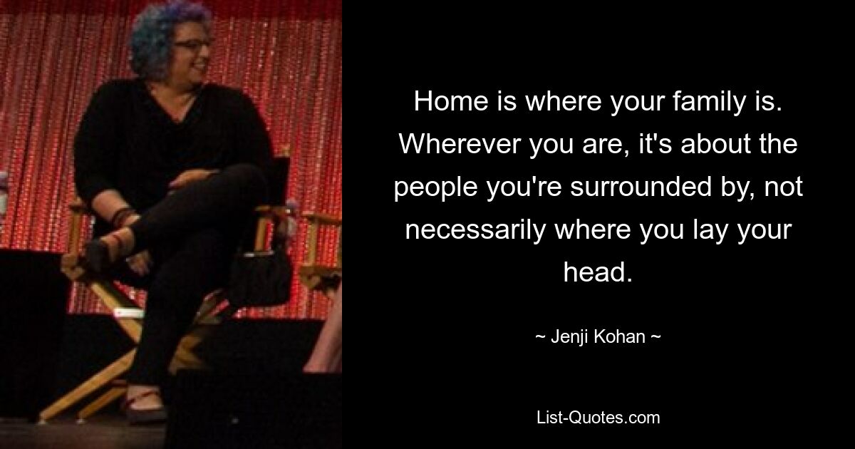 Home is where your family is. Wherever you are, it's about the people you're surrounded by, not necessarily where you lay your head. — © Jenji Kohan