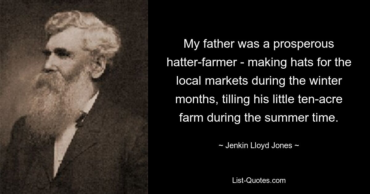 My father was a prosperous hatter-farmer - making hats for the local markets during the winter months, tilling his little ten-acre farm during the summer time. — © Jenkin Lloyd Jones