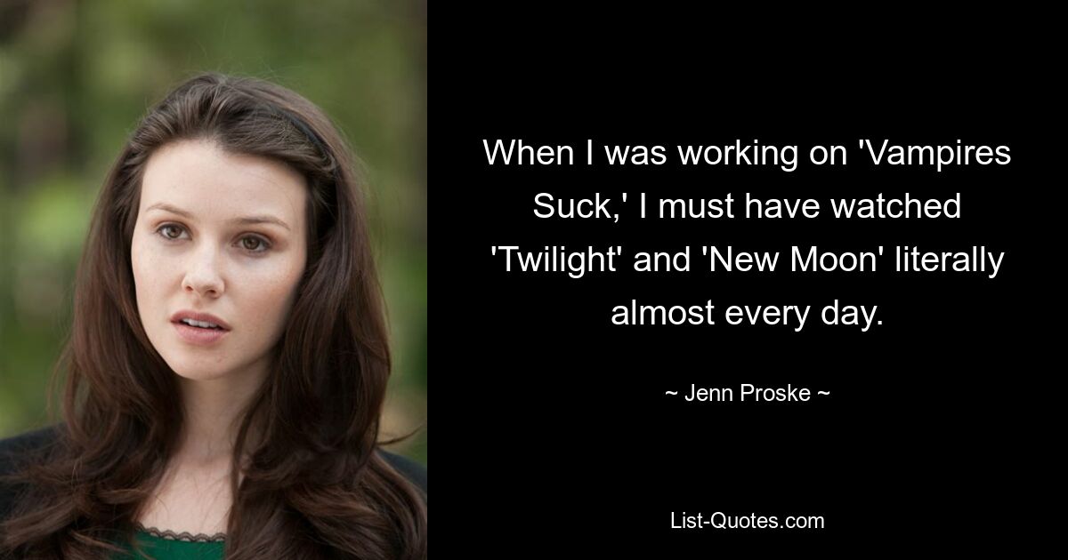 When I was working on 'Vampires Suck,' I must have watched 'Twilight' and 'New Moon' literally almost every day. — © Jenn Proske